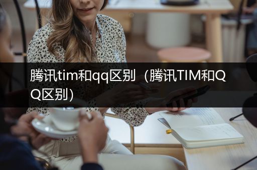 腾讯tim和qq区别（腾讯TIM和QQ区别）